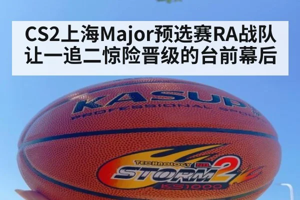 CS2上海Major预选赛RA战队让一追二惊险晋级的台前幕后