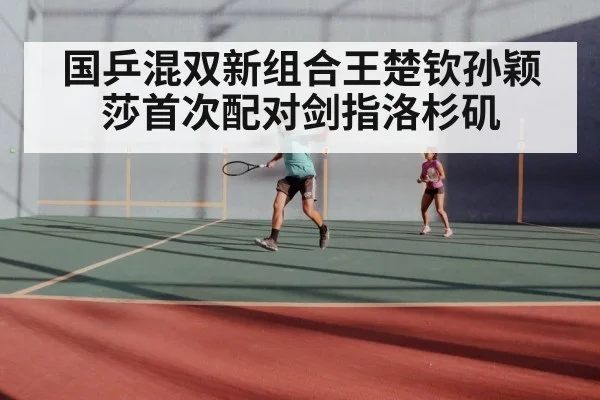国乒混双新组合王楚钦孙颖莎首次配对剑指洛杉矶